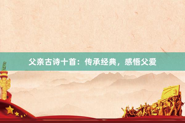 父亲古诗十首:传承经典,感悟父爱